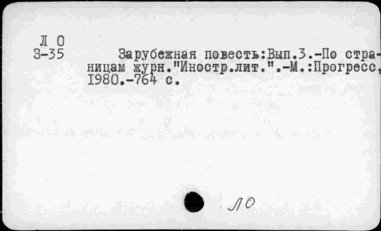 ﻿л о
3-35
Зарубежная повесть:Вып.З.-По стра' лицам журн.”Иностр.лит.”.-М.:Прогресс 1980.-764 с.
* ЛО